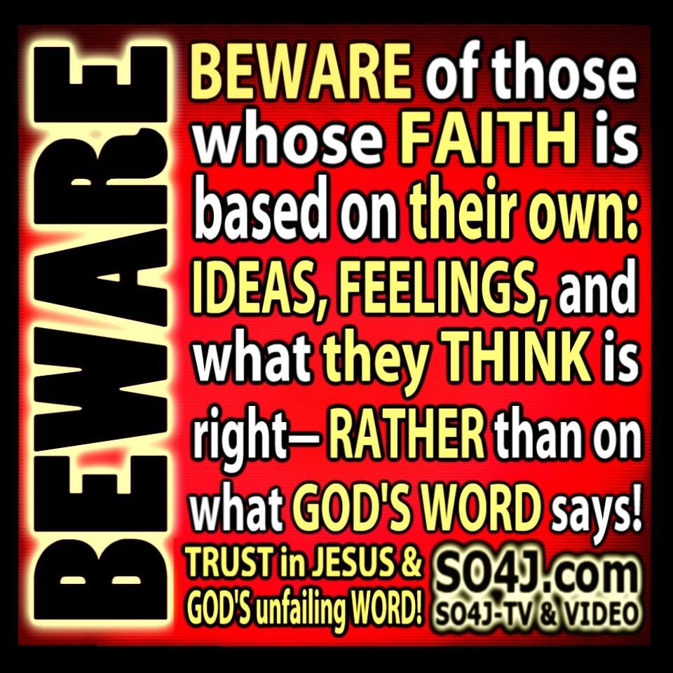 "BEWARE of those whose FAITH is based on their own: IDEAS, FEELINGS, and what THEY THINK is right-- RATHER than on what GOD'S WORD says!" SO4J-TV SO4J.com
