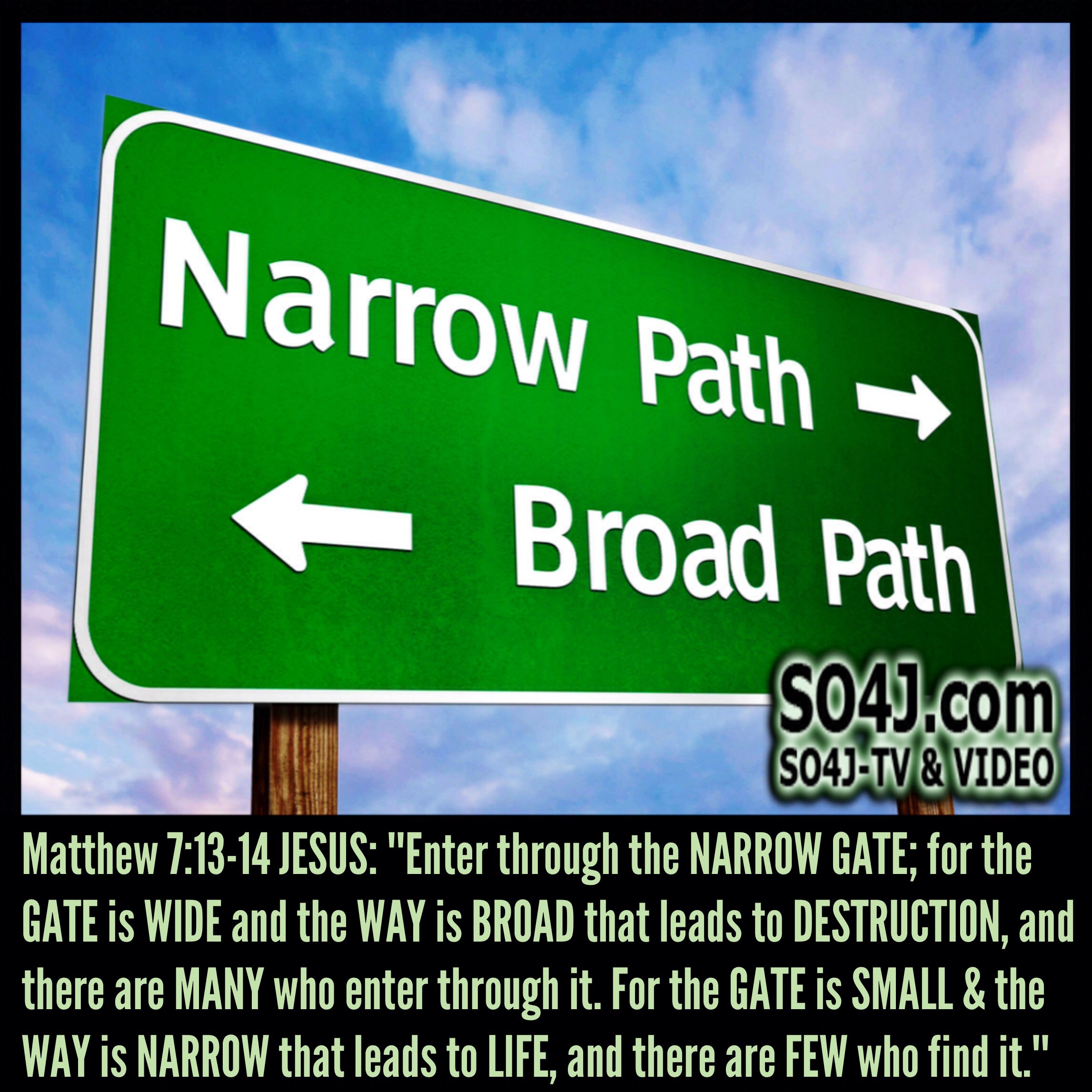 Narrow Path or Broad Path - Matthew 7:13-14 (NASB) JESUS— "Enter through the NARROW GATE; for the GATE is WIDE and the WAY is BROAD that leads to DESTRUCTION, and there are MANY who enter through it. For the GATE is SMALL & the WAY is NARROW that leads to LIFE, and there are FEW who find it.”