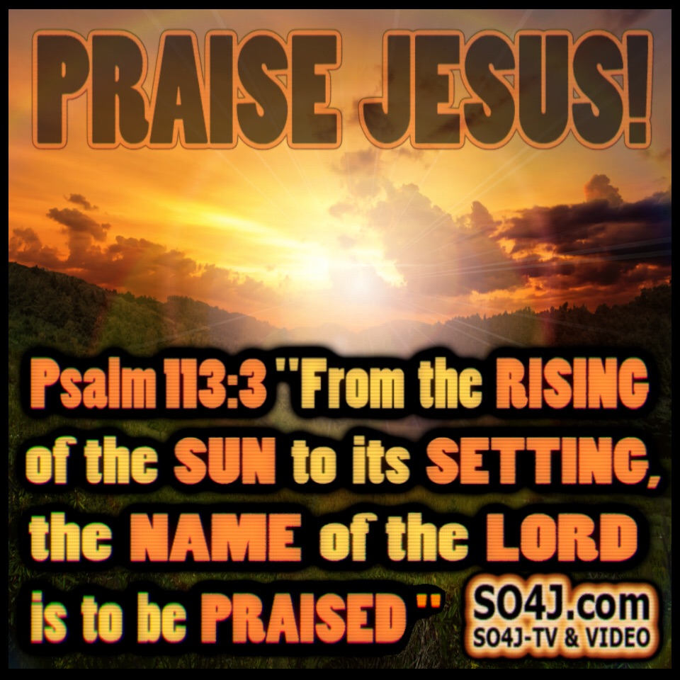 Praise Jesus! Psalm 113:3 (NASB) "From the RISING of the SUN to its SETTING, the NAME of the LORD is to be PRAISED." SO4J-TV - SO4J.com